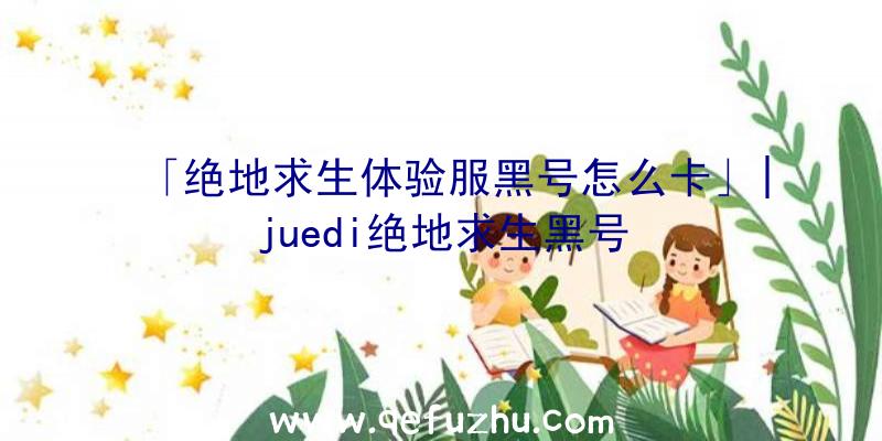 「绝地求生体验服黑号怎么卡」|juedi绝地求生黑号